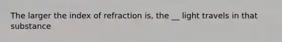 The larger the index of refraction is, the __ light travels in that substance