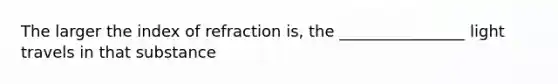 The larger the index of refraction is, the ________________ light travels in that substance