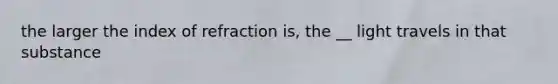 the larger the index of refraction is, the __ light travels in that substance