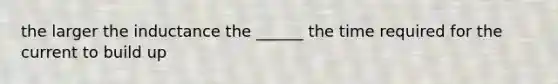 the larger the inductance the ______ the time required for the current to build up