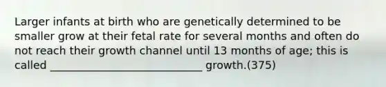 Larger infants at birth who are genetically determined to be smaller grow at their fetal rate for several months and often do not reach their growth channel until 13 months of age; this is called ____________________________ growth.(375)