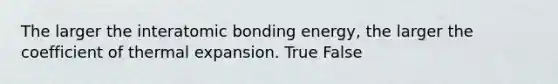 The larger the interatomic bonding energy, the larger the coefficient of thermal expansion. True False