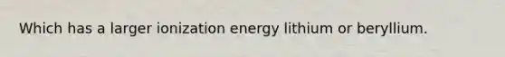 Which has a larger ionization energy lithium or beryllium.