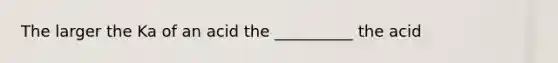 The larger the Ka of an acid the __________ the acid