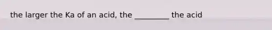 the larger the Ka of an acid, the _________ the acid