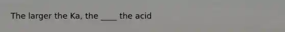 The larger the Ka, the ____ the acid