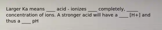 Larger Ka means ____ acid - ionizes ____ completely, _____ concentration of ions. A stronger acid will have a ____ [H+] and thus a ____ pH