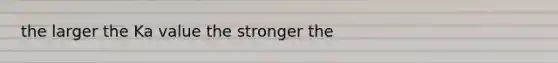 the larger the Ka value the stronger the