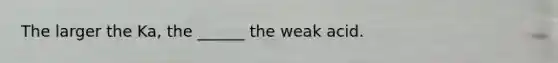 The larger the Ka, the ______ the weak acid.