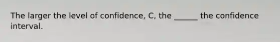 The larger the level of confidence, C, the ______ the confidence interval.