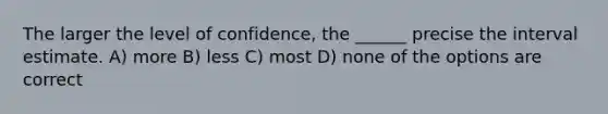 The larger the level of confidence, the ______ precise the interval estimate. A) more B) less C) most D) none of the options are correct