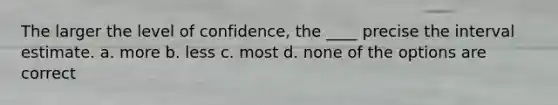 The larger the level of confidence, the ____ precise the interval estimate. a. more b. less c. most d. none of the options are correct