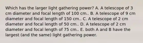 Which has the larger light gathering power? A. A telescope of 3 cm diameter and focal length of 100 cm.. B. A telescope of 9 cm diameter and focal length of 150 cm.. C. A telescope of 2 cm diameter and focal length of 50 cm.. D. A telescope of 2 cm diameter and focal length of 75 cm.. E. both A and B have the largest (and the same) light gathering power.