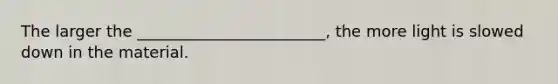 The larger the ________________________, the more light is slowed down in the material.
