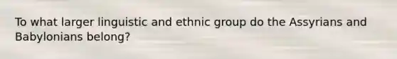 To what larger linguistic and ethnic group do the Assyrians and Babylonians belong?