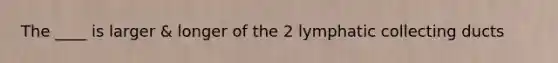 The ____ is larger & longer of the 2 lymphatic collecting ducts