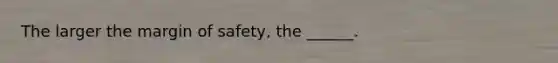 The larger the margin of safety, the ______.