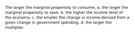 The larger the marginal propensity to consume, a. the larger the marginal propensity to save. b. the higher the income level of the economy. c. the smaller the change in income derived from a given change in government spending. d. the larger the multiplier.