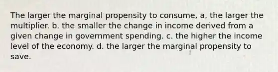 The larger the marginal propensity to consume, a. the larger the multiplier. b. the smaller the change in income derived from a given change in government spending. c. the higher the income level of the economy. d. the larger the marginal propensity to save.