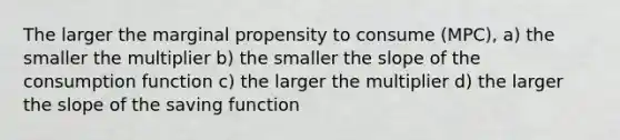 The larger the marginal propensity to consume (MPC), a) the smaller the multiplier b) the smaller the slope of the consumption function c) the larger the multiplier d) the larger the slope of the saving function