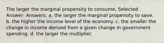 The larger the marginal propensity to consume, Selected Answer: Answers: a. the larger the marginal propensity to save. b. the higher the income level of the economy. c. the smaller the change in income derived from a given change in government spending. d. the larger the multiplier.