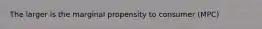 The larger is the marginal propensity to consumer (MPC)