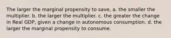 The larger the marginal propensity to save, a. the smaller the multiplier. b. the larger the multiplier. c. the greater the change in Real GDP, given a change in autonomous consumption. d. the larger the marginal propensity to consume.