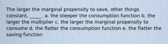 The larger the marginal propensity to save, other things constant, _____.​ a. the steeper the consumption function​ b. the larger the multiplier​ c.​ the larger the marginal propensity to consume d. the flatter the consumption function​ e. the flatter the saving function​