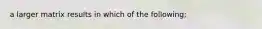 a larger matrix results in which of the following;