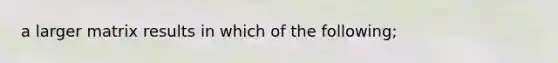 a larger matrix results in which of the following;