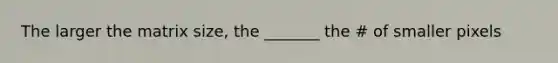 The larger the matrix size, the _______ the # of smaller pixels