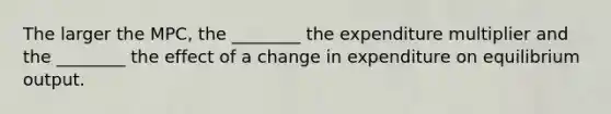 The larger the MPC, the ________ the expenditure multiplier and the ________ the effect of a change in expenditure on equilibrium output.