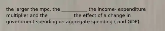 the larger the mpc, the ___________ the income- expenditure multiplier and the __________ the effect of a change in government spending on aggregate spending ( and GDP)