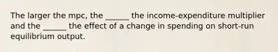 The larger the mpc, the ______ the income-expenditure multiplier and the ______ the effect of a change in spending on short-run equilibrium output.