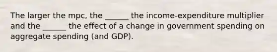 The larger the mpc, the ______ the income-expenditure multiplier and the ______ the effect of a change in government spending on aggregate spending (and GDP).