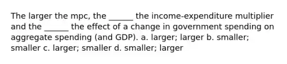 The larger the mpc, the ______ the income-expenditure multiplier and the ______ the effect of a change in government spending on aggregate spending (and GDP). a. larger; larger b. smaller; smaller c. larger; smaller d. smaller; larger