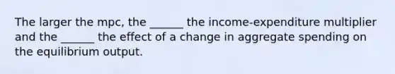 The larger the mpc, the ______ the income-expenditure multiplier and the ______ the effect of a change in aggregate spending on the equilibrium output.