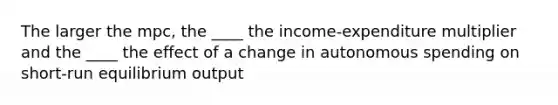 The larger the mpc, the ____ the income-expenditure multiplier and the ____ the effect of a change in autonomous spending on short-run equilibrium output