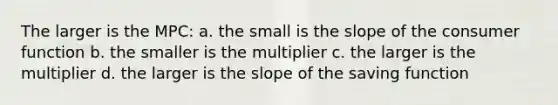 The larger is the MPC: a. the small is the slope of the consumer function b. the smaller is the multiplier c. the larger is the multiplier d. the larger is the slope of the saving function