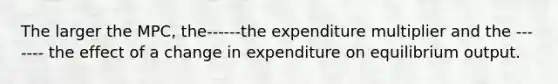 The larger the MPC, the------the expenditure multiplier and the ------- the effect of a change in expenditure on equilibrium output.