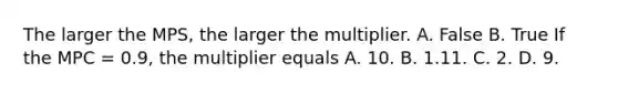 The larger the MPS​, the larger the multiplier. A. False B. True If the MPC​ = 0.9, the multiplier equals A. 10. B. 1.11. C. 2. D. 9.