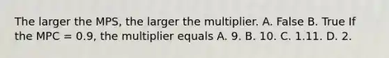 The larger the MPS​, the larger the multiplier. A. False B. True If the MPC​ = 0.9, the multiplier equals A. 9. B. 10. C. 1.11. D. 2.