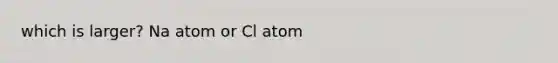 which is larger? Na atom or Cl atom