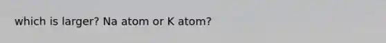 which is larger? Na atom or K atom?