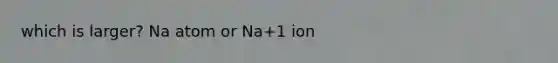 which is larger? Na atom or Na+1 ion