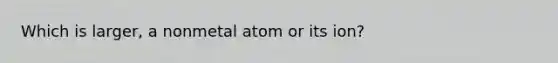 Which is larger, a nonmetal atom or its ion?