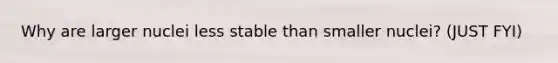 Why are larger nuclei less stable than smaller nuclei? (JUST FYI)