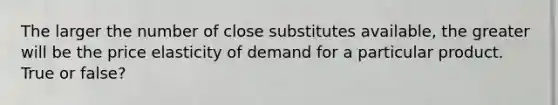 The larger the number of close substitutes available, the greater will be the price elasticity of demand for a particular product. True or false?