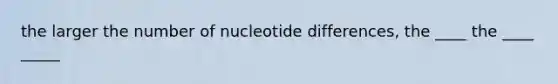 the larger the number of nucleotide differences, the ____ the ____ _____