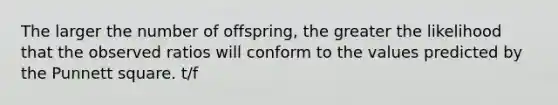 The larger the number of offspring, the greater the likelihood that the observed ratios will conform to the values predicted by the Punnett square. t/f